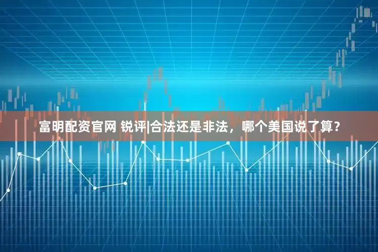 富明配资官网 锐评|合法还是非法，哪个美国说了算？