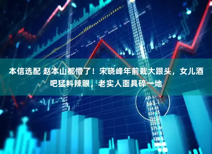 本信选配 赵本山都懵了！宋晓峰年前栽大跟头，女儿酒吧猛料辣眼，老实人面具碎一地