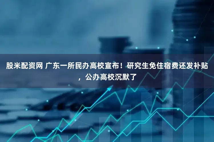 股米配资网 广东一所民办高校宣布！研究生免住宿费还发补贴，公办高校沉默了